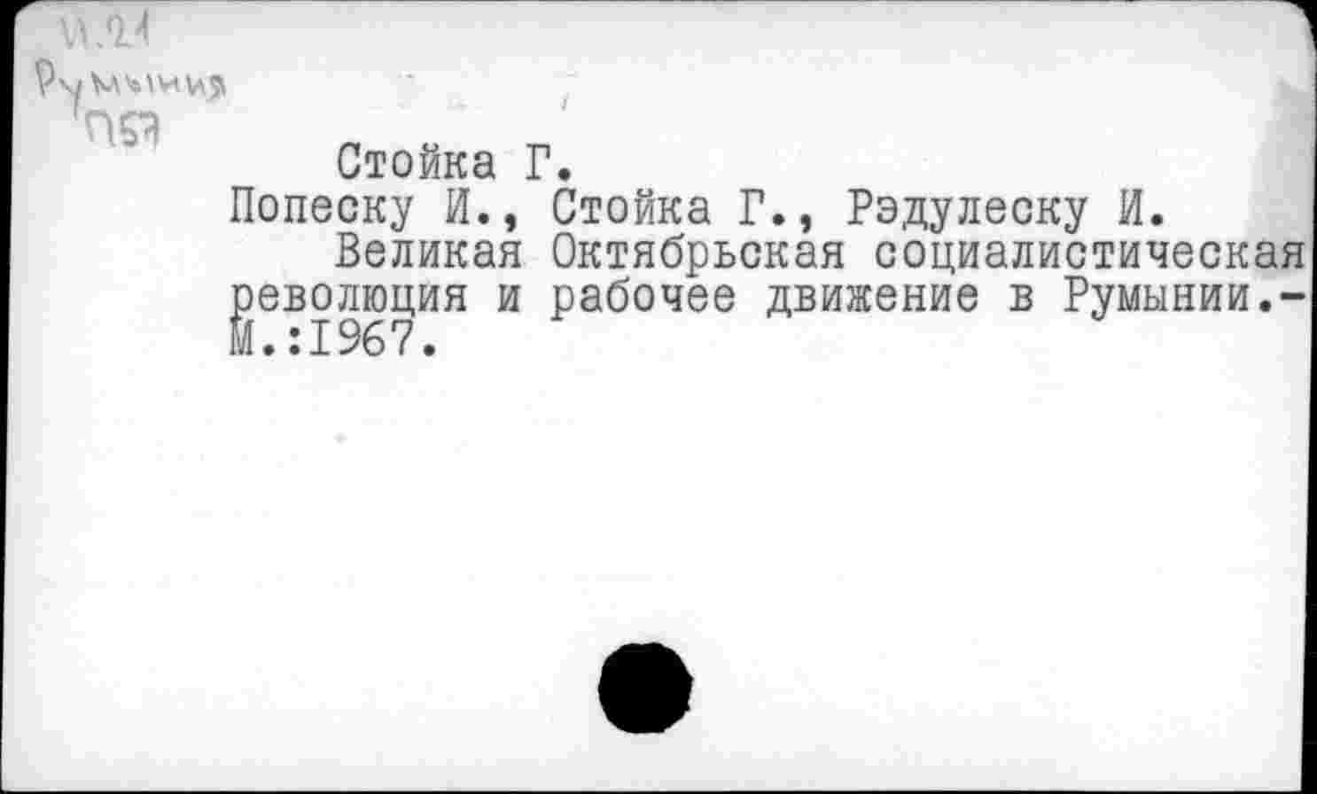 ﻿Стойка Г.
Попеску И., Стойка Г., Радулеску И.
Великая Октябрьская социалистическая революция и рабочее движение в Румынии.-